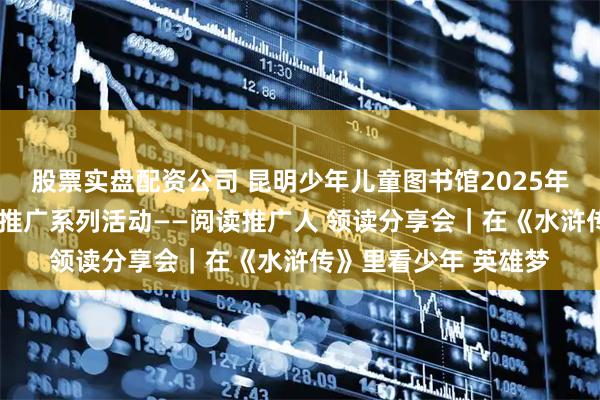 股票实盘配资公司 昆明少年儿童图书馆2025年“小桔灯”少儿阅读推广系列活动——阅读推广人 领读分享会｜在《水浒传》里看少年 英雄梦