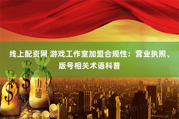 线上配资网 游戏工作室加盟合规性：营业执照、版号相关术语科普