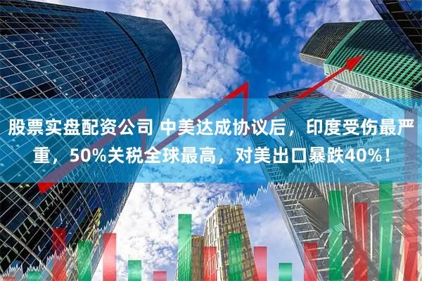 股票实盘配资公司 中美达成协议后，印度受伤最严重，50%关税全球最高，对美出口暴跌40%！