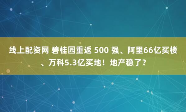 线上配资网 碧桂园重返 500 强、阿里66亿买楼、万科5.3亿买地！地产稳了？