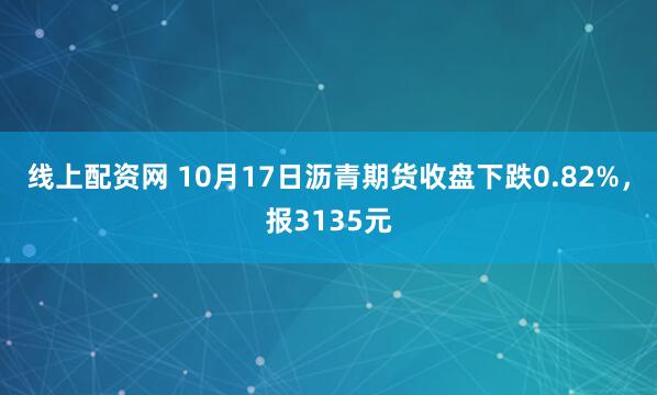 线上配资网 10月17日沥青期货收盘下跌0.82%，报3135元