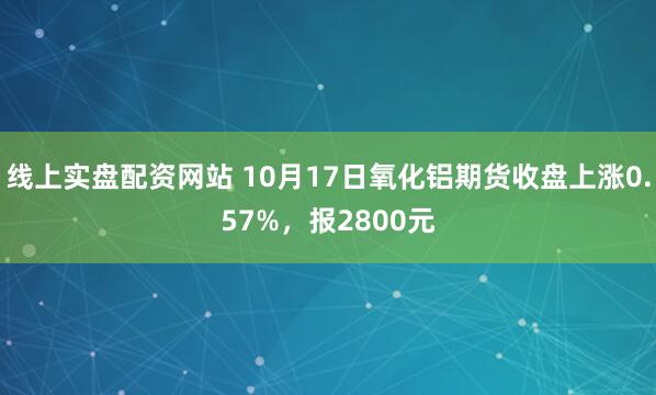 线上实盘配资网站 10月17日氧化铝期货收盘上涨0.57%，报2800元