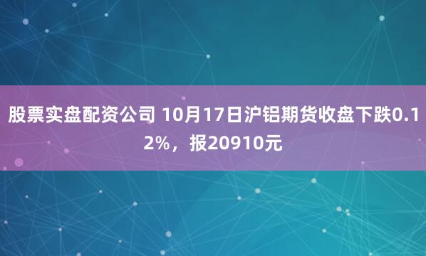 股票实盘配资公司 10月17日沪铝期货收盘下跌0.12%，报20910元