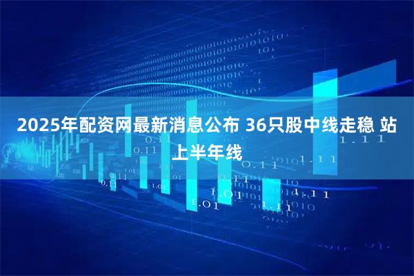 2025年配资网最新消息公布 36只股中线走稳 站上半年线