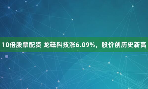 10倍股票配资 龙磁科技涨6.09%，股价创历史新高