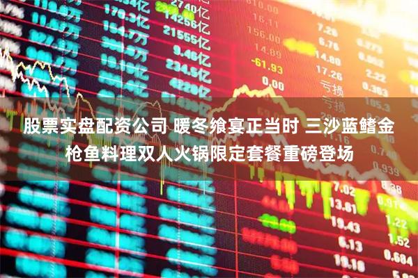 股票实盘配资公司 暖冬飨宴正当时 三沙蓝鳍金枪鱼料理双人火锅限定套餐重磅登场