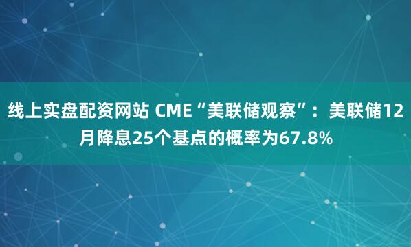 线上实盘配资网站 CME“美联储观察”：美联储12月降息25个基点的概率为67.8%