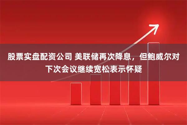 股票实盘配资公司 美联储再次降息，但鲍威尔对下次会议继续宽松表示怀疑