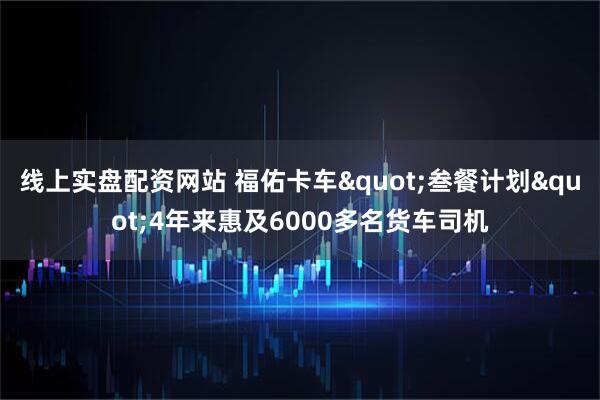 线上实盘配资网站 福佑卡车"叁餐计划"4年来惠及6000多名货车司机