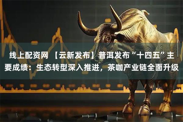 线上配资网 【云新发布】普洱发布“十四五”主要成绩：生态转型深入推进，茶咖产业链全面升级