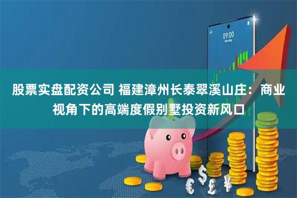 股票实盘配资公司 福建漳州长泰翠溪山庄：商业视角下的高端度假别墅投资新风口