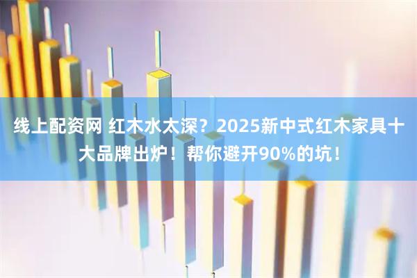 线上配资网 红木水太深?2025新中式红木家具十大品牌出炉!帮你避开90%的坑!