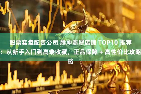 股票实盘配资公司 腾冲翡翠店铺 TOP10 推荐：从新手入门到高端收藏，正品保障 + 高性价比攻略