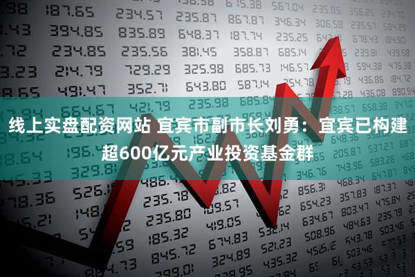 线上实盘配资网站 宜宾市副市长刘勇：宜宾已构建超600亿元产业投资基金群