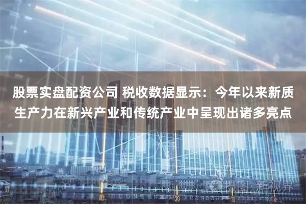股票实盘配资公司 税收数据显示：今年以来新质生产力在新兴产业和传统产业中呈现出诸多亮点