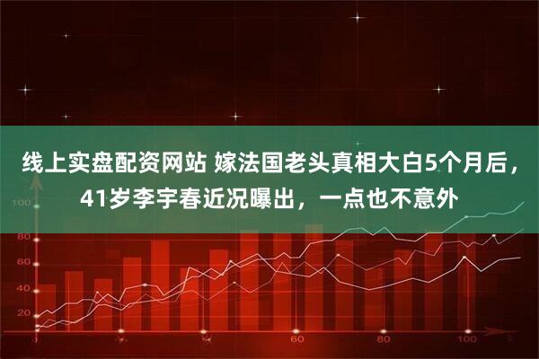 线上实盘配资网站 嫁法国老头真相大白5个月后，41岁李宇春近况曝出，一点也不意外
