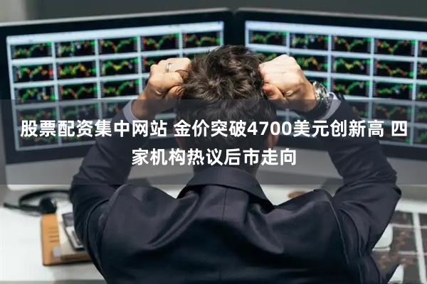 股票配资集中网站 金价突破4700美元创新高 四家机构热议后市走向