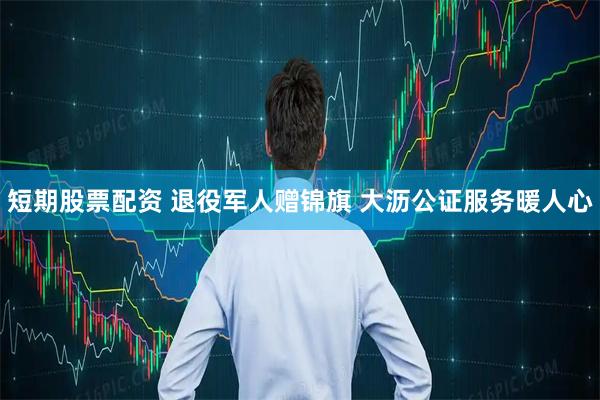 短期股票配资 退役军人赠锦旗 大沥公证服务暖人心