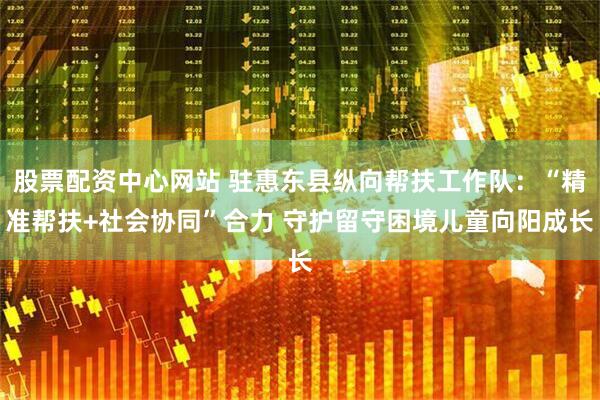 股票配资中心网站 驻惠东县纵向帮扶工作队：“精准帮扶+社会协同”合力 守护留守困境儿童向阳成长