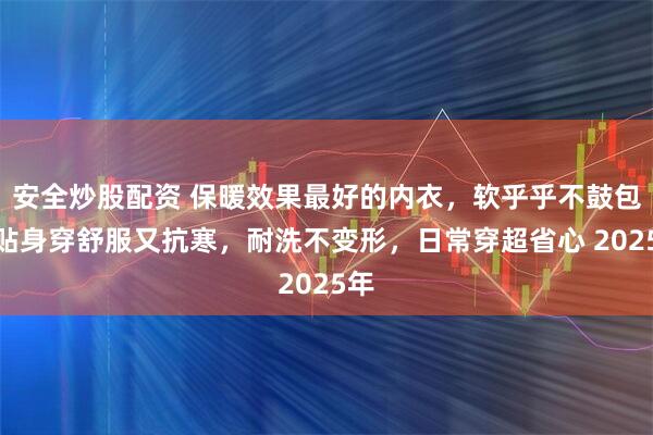 安全炒股配资 保暖效果最好的内衣，软乎乎不鼓包，贴身穿舒服又抗寒，耐洗不变形，日常穿超省心 2025年