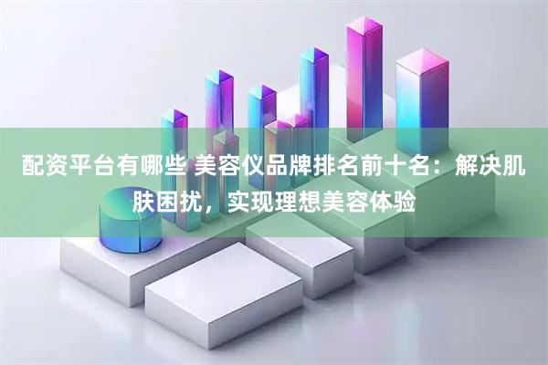 配资平台有哪些 美容仪品牌排名前十名：解决肌肤困扰，实现理想美容体验