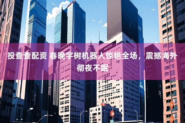 投查查配资 春晚宇树机器人惊艳全场，震撼海外彻夜不眠