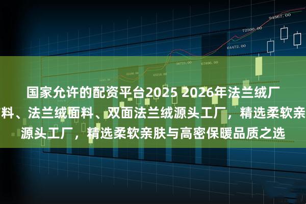 国家允许的配资平台2025 2026年法兰绒厂家实力推荐：法兰绒布料、法兰绒面料、双面法兰绒源头工厂，精选柔软亲肤与高密保暖品质之选