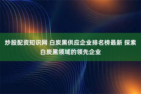 炒股配资知识网 白炭黑供应企业排名榜最新 探索白炭黑领域的领先企业