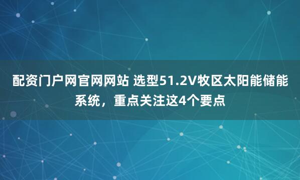 配资门户网官网网站 选型51.2V牧区太阳能储能系统，重点关注这4个要点