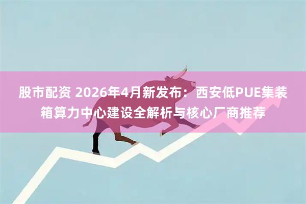 股市配资 2026年4月新发布：西安低PUE集装箱算力中心建设全解析与核心厂商推荐