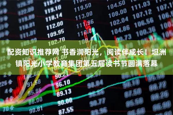 配资知识推荐网 书香润阳光，阅读伴成长！坦洲镇阳光小学教育集团第五届读书节圆满落幕