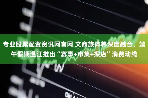 专业股票配资资讯网官网 文商旅体养深度融合，端午假期温江推出“赛事+市集+探店”消费动线