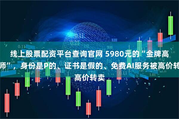 线上股票配资平台查询官网 5980元的“金牌高报师”，身份是P的、证书是假的、免费AI服务被高价转卖