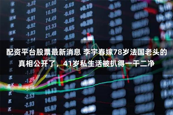 配资平台股票最新消息 李宇春嫁78岁法国老头的真相公开了，41岁私生活被扒得一干二净