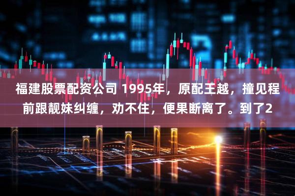 福建股票配资公司 1995年，原配王越，撞见程前跟靓妹纠缠，劝不住，便果断离了。到了2