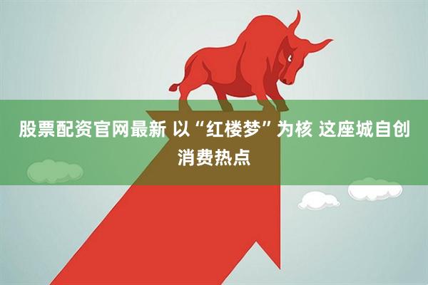 股票配资官网最新 以“红楼梦”为核 这座城自创消费热点