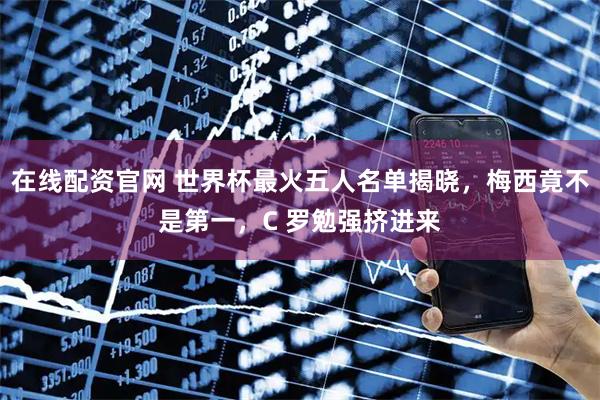 在线配资官网 世界杯最火五人名单揭晓，梅西竟不是第一，C 罗勉强挤进来