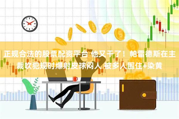 正规合法的股票配资平台 他又干了！帕雷德斯在主裁吹犯规时爆射皮球闷人 被多人围住+染黄