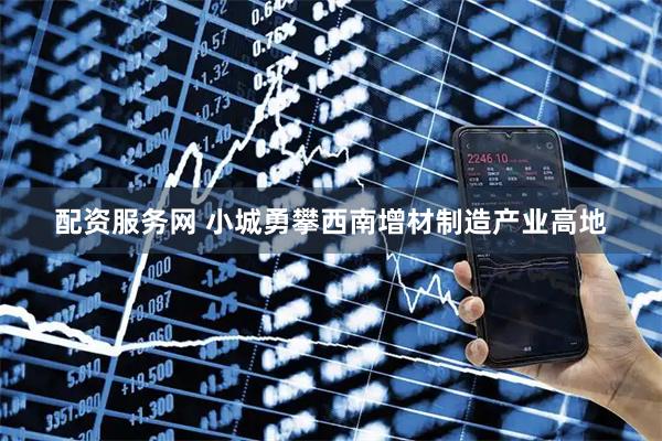 配资服务网 小城勇攀西南增材制造产业高地
