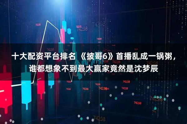 十大配资平台排名 《披哥6》首播乱成一锅粥，谁都想象不到最大赢家竟然是沈梦辰