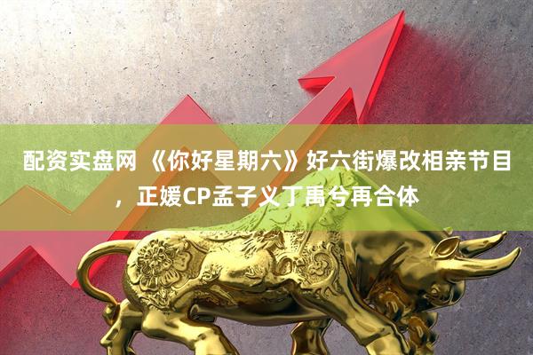 配资实盘网 《你好星期六》好六街爆改相亲节目，正媛CP孟子义丁禹兮再合体