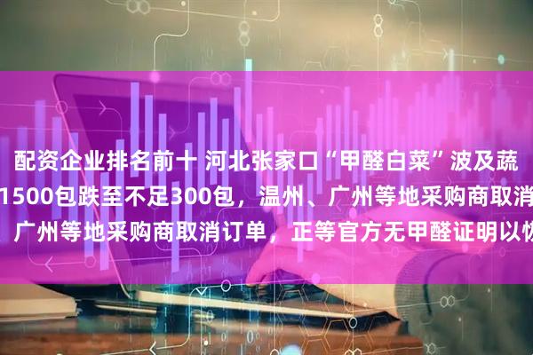 配资企业排名前十 河北张家口“甲醛白菜”波及蔬菜合作社：日发货量从1500包跌至不足300包，温州、广州等地采购商取消订单，正等官方无甲醛证明以恢复销售