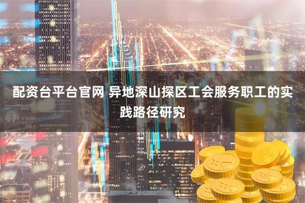 配资台平台官网 异地深山探区工会服务职工的实践路径研究