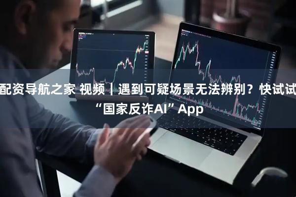 配资导航之家 视频｜遇到可疑场景无法辨别？快试试“国家反诈AI”App