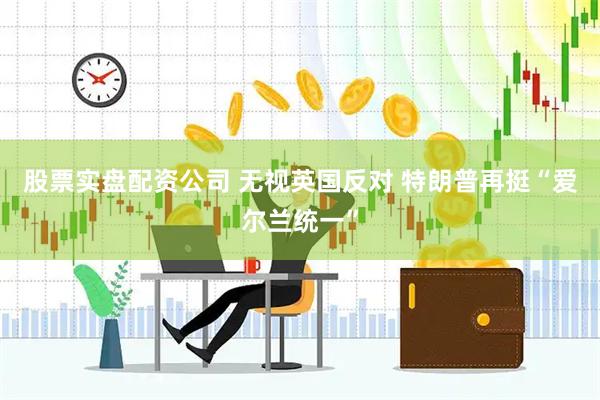 股票实盘配资公司 无视英国反对 特朗普再挺“爱尔兰统一”