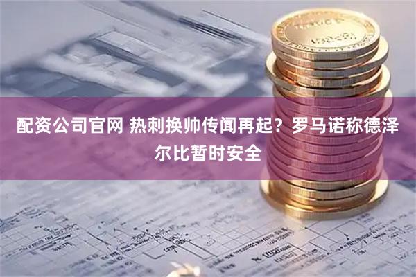 配资公司官网 热刺换帅传闻再起？罗马诺称德泽尔比暂时安全